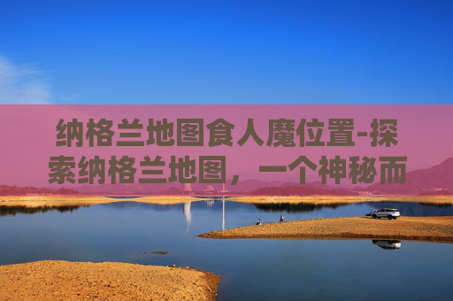 纳格兰地图食人魔位置-探索纳格兰地图,一个神秘而迷人的地理奇观 纳格兰地图食人魔位置-探索纳格兰地图,一个神秘而迷人的地理奇观