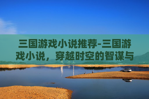 三国游戏小说推荐-三国游戏小说，穿越时空的智谋与权谋