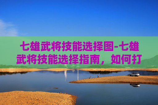 七雄武将技能选择图-七雄武将技能选择指南，如何打造最强阵容