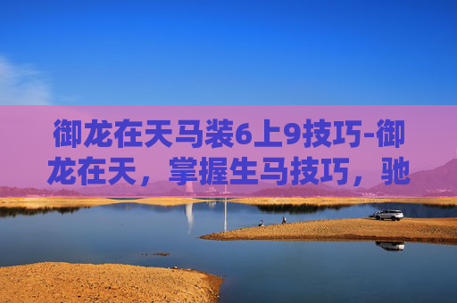御龙在天马装6上9技巧-御龙在天，掌握生马技巧，驰骋战场制胜之道