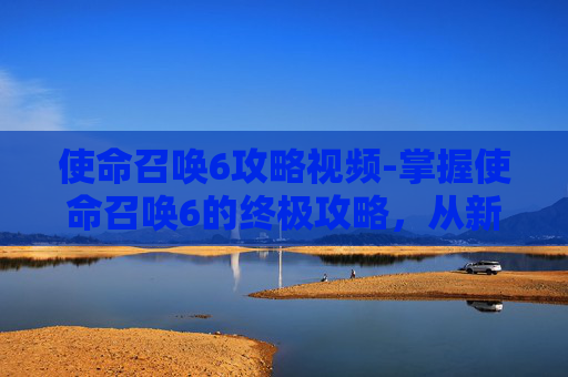 使命召唤6攻略视频-掌握使命召唤6的终极攻略，从新手到高手的全面指南