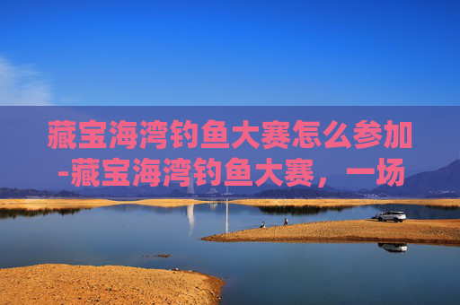 藏宝海湾钓鱼大赛怎么参加-藏宝海湾钓鱼大赛，一场寻宝与竞技的完美结合