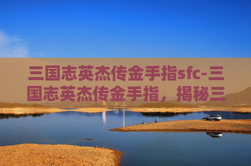 三国志英杰传金手指sfc-三国志英杰传金手指，揭秘三国时期英雄人物的神秘力量