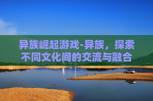 异族崛起游戏-异族，探索不同文化间的交流与融合