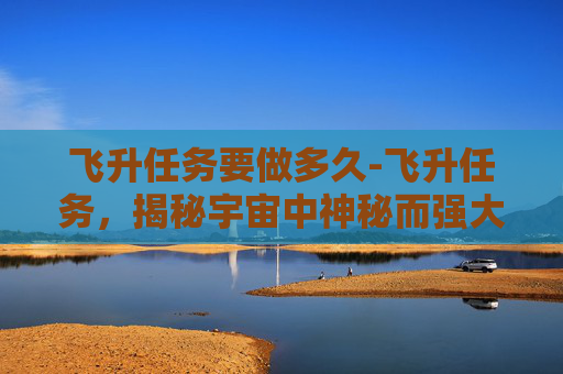 飞升任务要做多久-飞升任务，揭秘宇宙中神秘而强大的力量