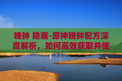 晚钟 隐藏-原神晚钟配方深度解析,如何高效获取并使用 晚钟 隐藏-原神晚钟配方深度解析,如何高效获取并使用