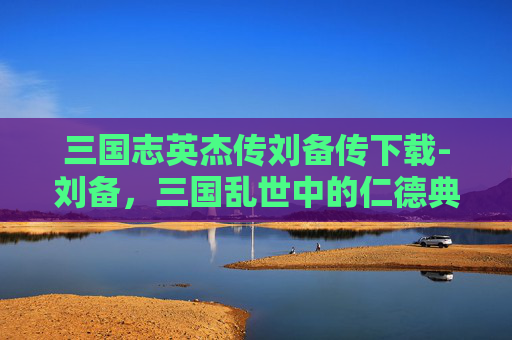 三国志英杰传刘备传下载-刘备，三国乱世中的仁德典范
