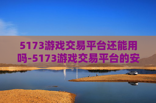 5173游戏交易平台还能用吗-5173游戏交易平台的安全性分析 5173游戏交易平台还能用吗-5173游戏交易平台的安全性分析