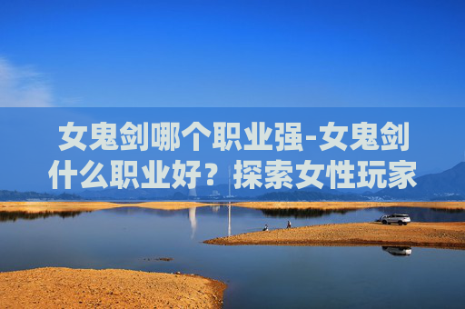 女鬼剑哪个职业强-女鬼剑什么职业好？探索女性玩家的完美选择
