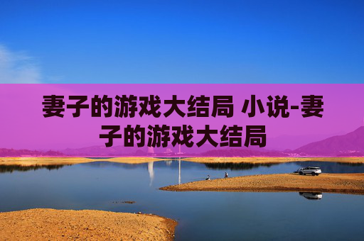 妻子的游戏大结局 小说-妻子的游戏大结局 妻子的游戏大结局 小说-妻子的游戏大结局