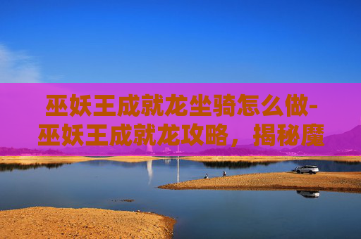 巫妖王成就龙坐骑怎么做-巫妖王成就龙攻略，揭秘魔兽世界中终极挑战的秘诀