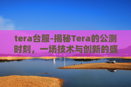 tera台服-揭秘Tera的公测时刻，一场技术与创新的盛大庆典