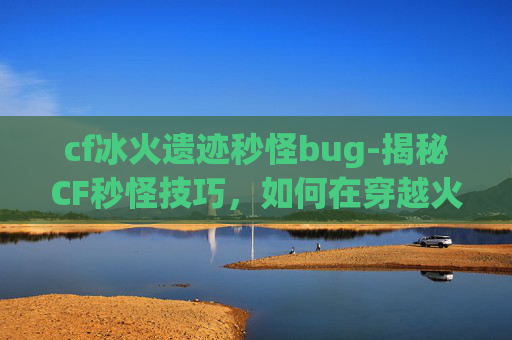 cf冰火遗迹秒怪bug-揭秘CF秒怪技巧,如何在穿越火线中快速击败敌人 cf冰火遗迹秒怪bug-揭秘CF秒怪技巧,如何在穿越火线中快速击败敌人