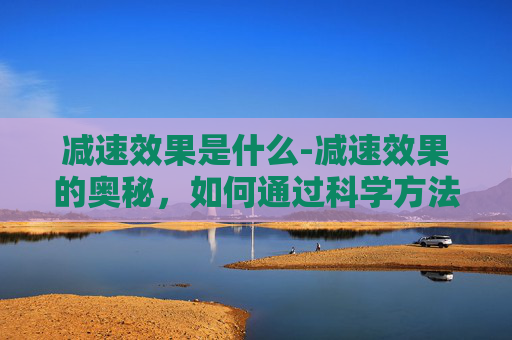 减速效果是什么-减速效果的奥秘，如何通过科学方法实现有效的减速？
