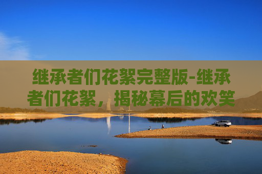 继承者们花絮完整版-继承者们花絮,揭秘幕后的欢笑与泪水 继承者们花絮完整版-继承者们花絮,揭秘幕后的欢笑与泪水