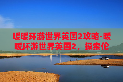 暖暖环游世界英国2攻略-暖暖环游世界英国2，探索伦敦的心脏地带
