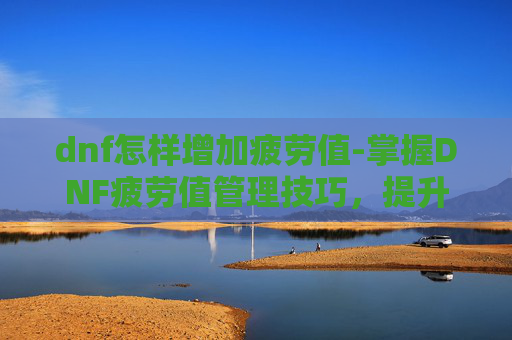 dnf怎样增加疲劳值-掌握DNF疲劳值管理技巧,提升游戏效率与乐趣 dnf怎样增加疲劳值-掌握DNF疲劳值管理技巧,提升游戏效率与乐趣