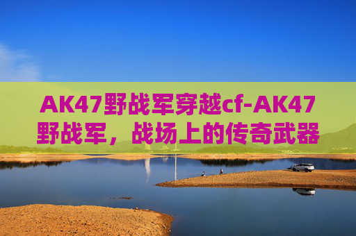 AK47野战军穿越cf-AK47野战军，战场上的传奇武器