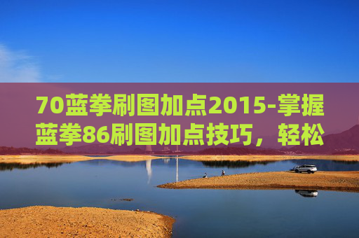 70蓝拳刷图加点2015-掌握蓝拳86刷图加点技巧,轻松提升游戏效率 70蓝拳刷图加点2015-掌握蓝拳86刷图加点技巧,轻松提升游戏效率
