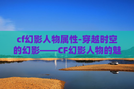 cf幻影人物属性-穿越时空的幻影——CF幻影人物的魅力与传奇