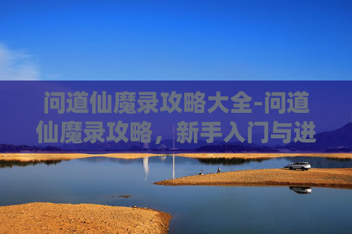 问道仙魔录攻略大全-问道仙魔录攻略，新手入门与进阶指南