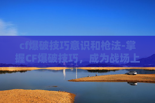 cf爆破技巧意识和枪法-掌握CF爆破技巧,成为战场上的无声杀手 cf爆破技巧意识和枪法-掌握CF爆破技巧,成为战场上的无声杀手