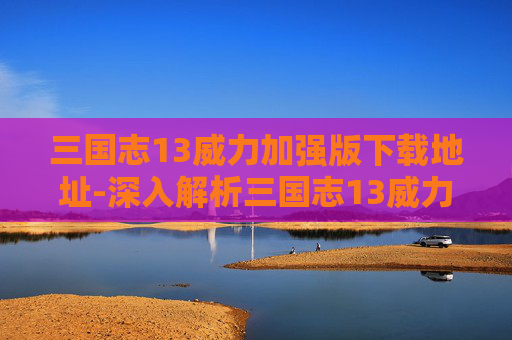 三国志13威力加强版下载地址-深入解析三国志13威力加强版破解版的魅力与挑战