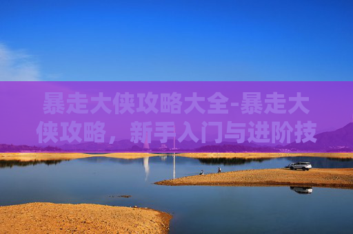 暴走大侠攻略大全-暴走大侠攻略，新手入门与进阶技巧全解析