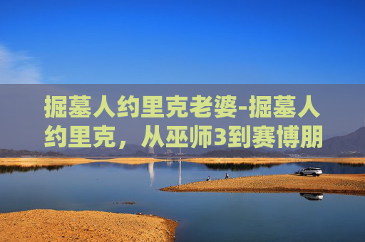 掘墓人约里克老婆-掘墓人约里克，从巫师3到赛博朋克2077的不朽传说