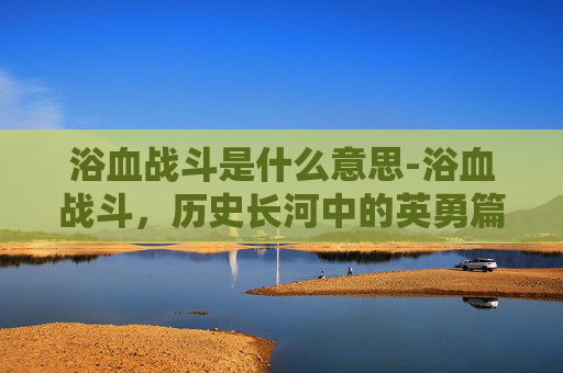 浴血战斗是什么意思-浴血战斗，历史长河中的英勇篇章