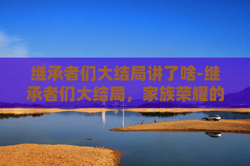 继承者们大结局讲了啥-继承者们大结局，家族荣耀的传承与个人成长的启示
