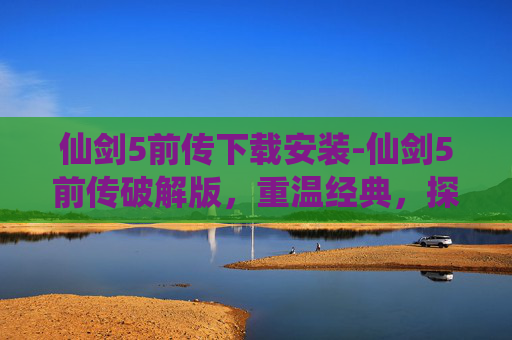 仙剑5前传下载安装-仙剑5前传破解版，重温经典，探索未解之谜