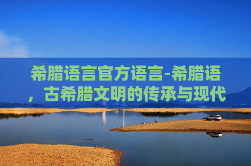 希腊语言官方语言-希腊语,古希腊文明的传承与现代语言的魅力 希腊语言官方语言-希腊语,古希腊文明的传承与现代语言的魅力