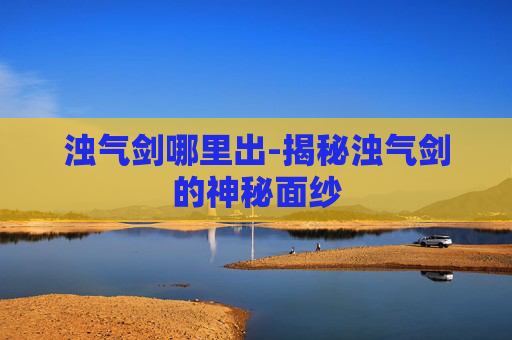 浊气剑哪里出-揭秘浊气剑的神秘面纱 浊气剑哪里出-揭秘浊气剑的神秘面纱