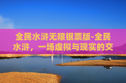 全民水浒无限银票版-全民水浒，一场虚拟与现实的交织之旅