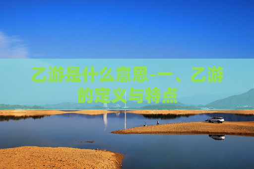 乙游是什么意思-一、乙游的定义与特点 乙游是什么意思-一、乙游的定义与特点