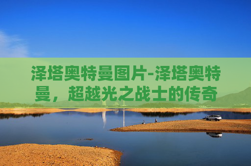 泽塔奥特曼图片-泽塔奥特曼，超越光之战士的传奇