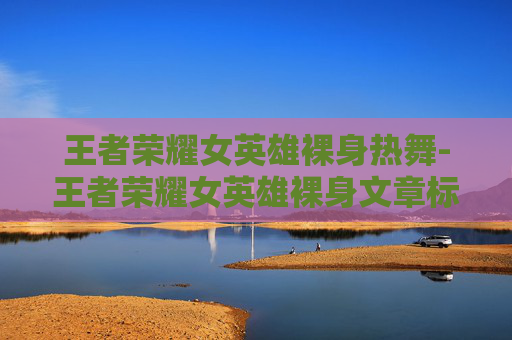 王者荣耀女英雄裸身热舞-王者荣耀女英雄裸身文章标题,探索游戏世界,揭秘王者荣耀中的女性角色魅力 王者荣耀女英雄裸身热舞-王者荣耀女英雄裸身文章标题,探索游戏世界,揭秘王者荣耀中的女性角色魅力