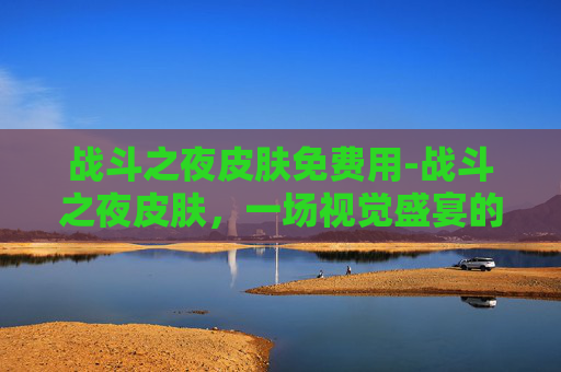 战斗之夜皮肤免费用-战斗之夜皮肤，一场视觉盛宴的开启