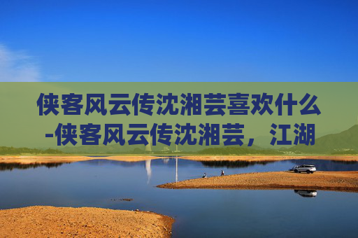 侠客风云传沈湘芸喜欢什么-侠客风云传沈湘芸,江湖中的一抹柔情 侠客风云传沈湘芸喜欢什么-侠客风云传沈湘芸,江湖中的一抹柔情