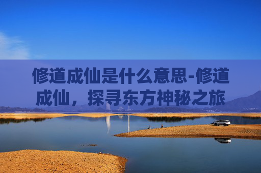 修道成仙是什么意思-修道成仙，探寻东方神秘之旅