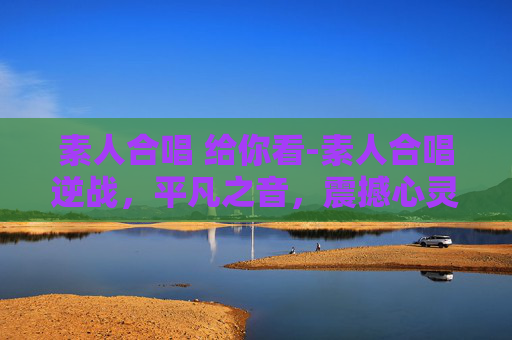 素人合唱 给你看-素人合唱逆战，平凡之音，震撼心灵