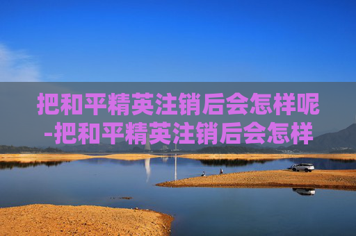 把和平精英注销后会怎样呢-把和平精英注销后会怎样？