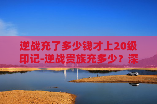 逆战充了多少钱才上20级印记-逆战贵族充多少？深入解析游戏内消费与充值策略