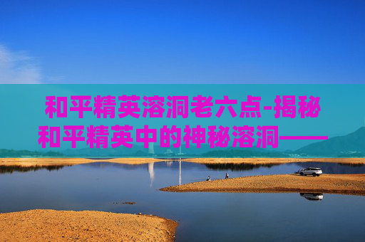 和平精英溶洞老六点-揭秘和平精英中的神秘溶洞——隐藏地点大公开! 和平精英溶洞老六点-揭秘和平精英中的神秘溶洞——隐藏地点大公开!