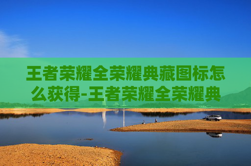 王者荣耀全荣耀典藏图标怎么获得-王者荣耀全荣耀典藏图标，解锁游戏生涯的终极荣耀