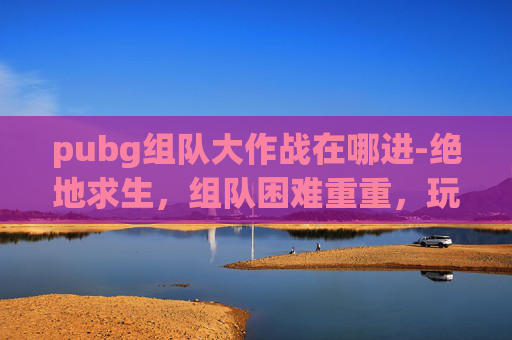 pubg组队大作战在哪进-绝地求生，组队困难重重，玩家如何突破障碍？