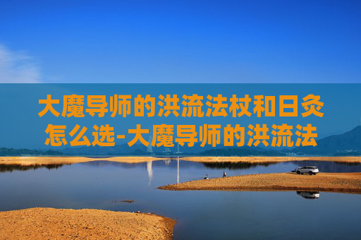 大魔导师的洪流法杖和日灸怎么选-大魔导师的洪流法杖