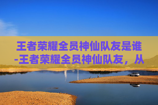 王者荣耀全员神仙队友是谁-王者荣耀全员神仙队友，从开局默契到终局协同，打造专属于你的战力组合