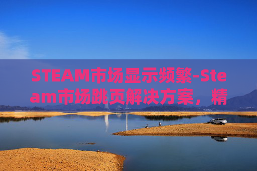 STEAM市场显示频繁-Steam市场跳页解决方案，精准定位与高效优化全指南